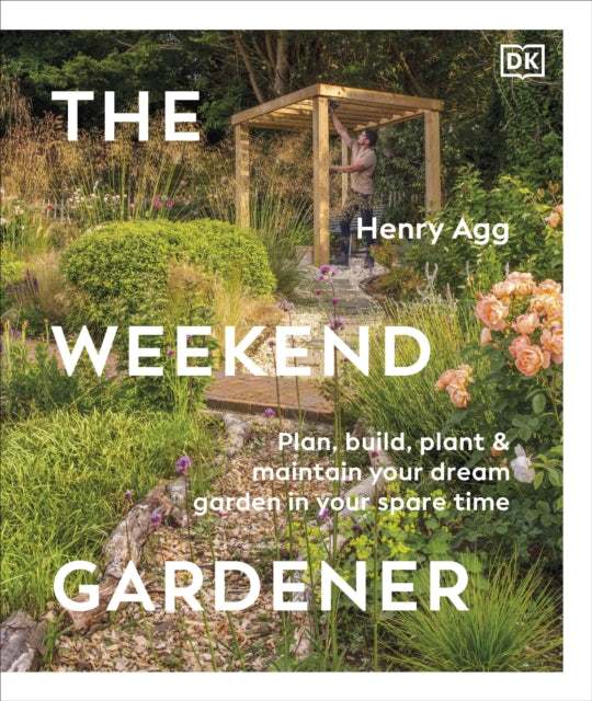 The Weekend Gardener: Plan, Build, Plant & Maintain Your Dream Garden in Your Spare Time by Henry Agg