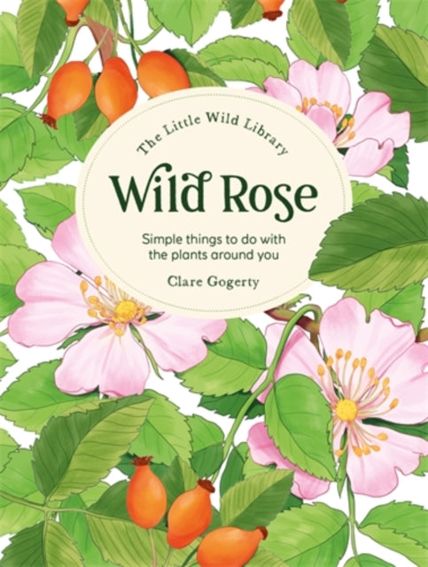 The Little Wild Library: Wild Rose: Simple Things to Do with the Plants Around You by Clare Gogerty