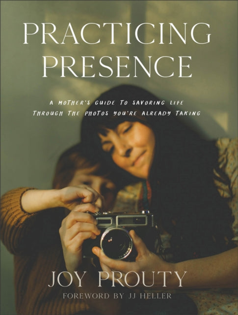 Practicing Presence – A Mother`s Guide to Savoring Life through the Photos You`re Already Taking by Joy Prouty