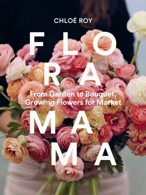 Floramama: From Garden to Bouquet, Growing Flowers for Market by Chloe Roy