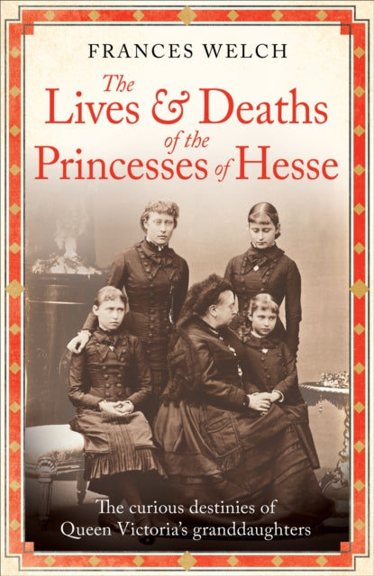 The Lives and Deaths of the Princesses of Hesse: The curious destinies of Queen Victoria's granddaughters by Frances Welch