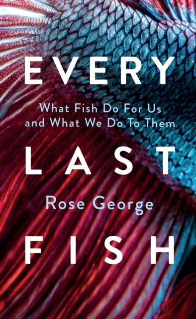 Every Last Fish: What Fish Do for Us and What We Do to Them by Rose George