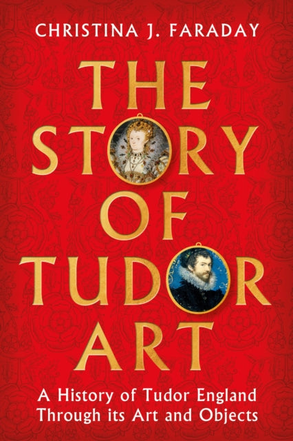 The Story of Tudor Art: A History of Tudor England Through its Art and Objects by Christina J. Faraday