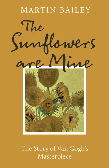 The Sunflowers are Mine: The Story of Van Gogh's Masterpiece by Martin Bailey