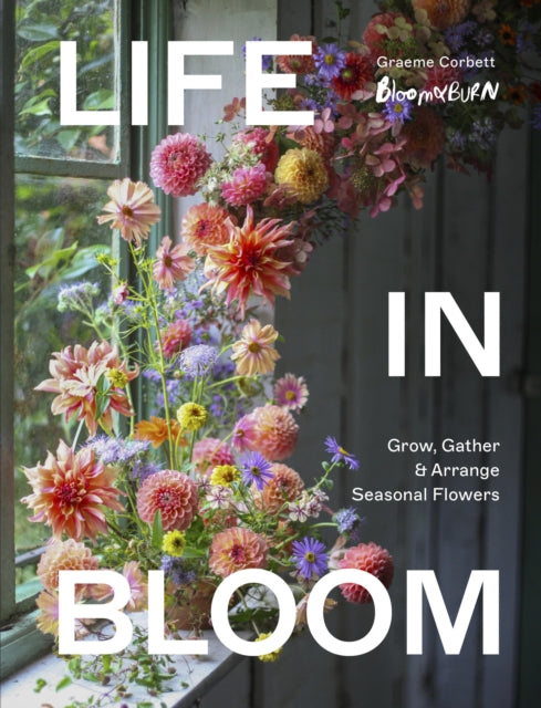 Life in Bloom: Grow, Gather & Arrange Seasonal Flowers by Graeme Corbett