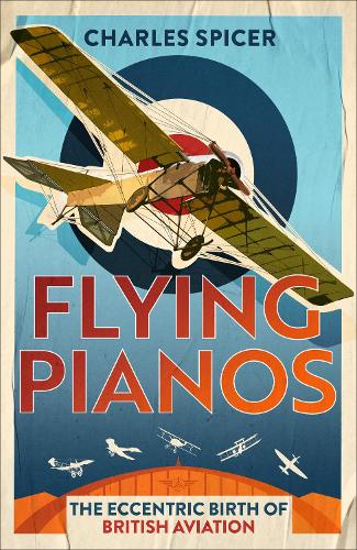 Flying Pianos: The Eccentric Birth of British Aviation by Charles Spicer