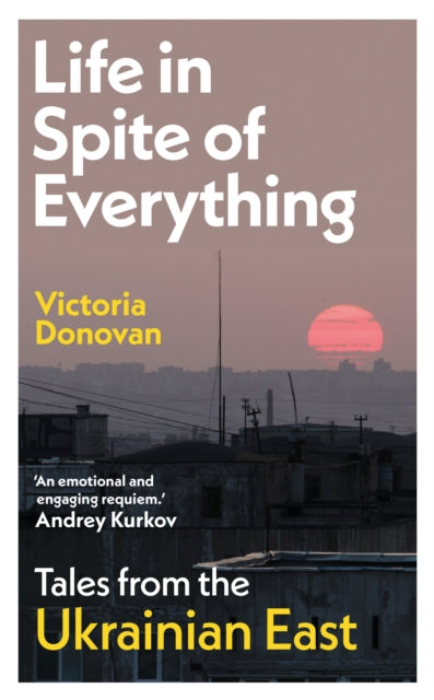 Life in Spite of Everything: Tales from the Ukrainian East by Victoria Donovan